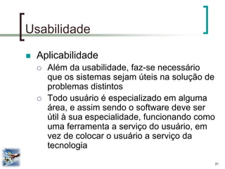 21 
Usabilidade 
Aplicabilidade 
Além da usabilidade, faz-se necessário que os sistemas sejam úteis na solução de problemas distintos 
Todo usuário é especializado em alguma área, e assim sendo o software deve ser útil à sua especialidade, funcionando como uma ferramenta a serviço do usuário, em vez de colocar o usuário a serviço da tecnologia  