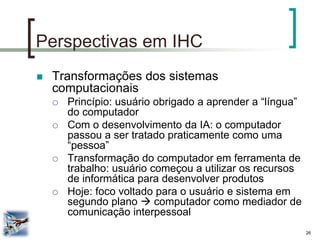 26 
Perspectivas em IHC 
Transformações dos sistemas computacionais 
Princípio: usuário obrigado a aprender a “língua” do computador 
Com o desenvolvimento da IA: o computador passou a ser tratado praticamente como uma “pessoa” 
Transformação do computador em ferramenta de trabalho: usuário começou a utilizar os recursos de informática para desenvolver produtos 
Hoje: foco voltado para o usuário e sistema em segundo plano  computador como mediador de comunicação interpessoal  