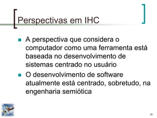 28 
Perspectivas em IHC 
A perspectiva que considera o computador como uma ferramenta está baseada no desenvolvimento de sistemas centrado no usuário 
O desenvolvimento de software atualmente está centrado, sobretudo, na engenharia semiótica  