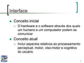 3 
Interface 
Conceito inicial 
O hardware e o software através dos quais um humano e um computador podem se comunicar 
Conceito atual 
Inclui aspectos relativos ao processamento perceptual, motor, viso-motor e cognitivo do usuário  