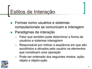 31 
Estilos de Interação 
Formas como usuários e sistemas computacionais se comunicam e interagem 
Paradigmas de interação 
Fator que também pode determinar a forma de usuários e sistemas interagirem 
Responsável por indicar a seqüência em que são escolhidos e ativados pelo usuário os elementos que constituem uma operação 
Pode ser ordenado dos seguintes modos: ação- objeto e objeto-ação  