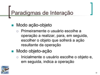 32 
Paradigmas de Interação 
Modo ação-objeto 
Primeiramente o usuário escolhe a operação a realizar, para, em seguida, escolher o objeto que sofrerá a ação resultante da operação 
Modo objeto-ação 
Inicialmente o usuário escolhe o objeto e, em seguida, indica a operação  