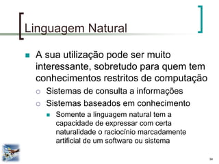 34 
Linguagem Natural 
A sua utilização pode ser muito interessante, sobretudo para quem tem conhecimentos restritos de computação 
Sistemas de consulta a informações 
Sistemas baseados em conhecimento 
Somente a linguagem natural tem a capacidade de expressar com certa naturalidade o raciocínio marcadamente artificial de um software ou sistema  