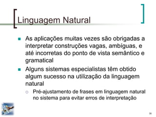 35 
Linguagem Natural 
As aplicações muitas vezes são obrigadas a interpretar construções vagas, ambíguas, e até incorretas do ponto de vista semântico e gramatical 
Alguns sistemas especialistas têm obtido algum sucesso na utilização da linguagem natural 
Pré-ajustamento de frases em linguagem natural no sistema para evitar erros de interpretação  