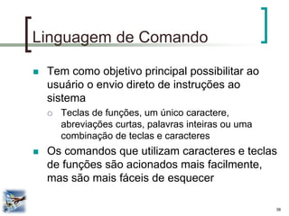 38 
Linguagem de Comando 
Tem como objetivo principal possibilitar ao usuário o envio direto de instruções ao sistema 
Teclas de funções, um único caractere, abreviações curtas, palavras inteiras ou uma combinação de teclas e caracteres 
Os comandos que utilizam caracteres e teclas de funções são acionados mais facilmente, mas são mais fáceis de esquecer  