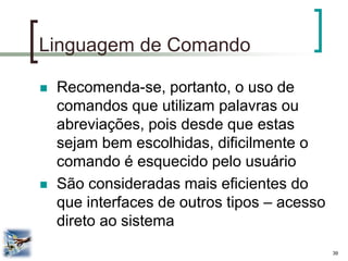 39 
Linguagem de Comando 
Recomenda-se, portanto, o uso de comandos que utilizam palavras ou abreviações, pois desde que estas sejam bem escolhidas, dificilmente o comando é esquecido pelo usuário 
São consideradas mais eficientes do que interfaces de outros tipos – acesso direto ao sistema  