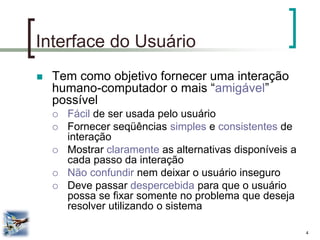 4 
Interface do Usuário 
Tem como objetivo fornecer uma interação humano-computador o mais “amigável” possível 
Fácil de ser usada pelo usuário 
Fornecer seqüências simples e consistentes de interação 
Mostrar claramente as alternativas disponíveis a cada passo da interação 
Não confundir nem deixar o usuário inseguro 
Deve passar despercebida para que o usuário possa se fixar somente no problema que deseja resolver utilizando o sistema  
