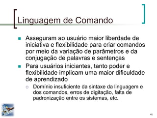 40 
Linguagem de Comando 
Asseguram ao usuário maior liberdade de iniciativa e flexibilidade para criar comandos por meio da variação de parâmetros e da conjugação de palavras e sentenças 
Para usuários iniciantes, tanto poder e flexibilidade implicam uma maior dificuldade de aprendizado 
Domínio insuficiente da sintaxe da linguagem e dos comandos, erros de digitação, falta de padronização entre os sistemas, etc.  