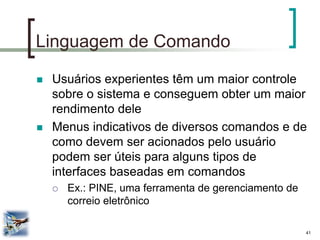41 
Linguagem de Comando 
Usuários experientes têm um maior controle sobre o sistema e conseguem obter um maior rendimento dele 
Menus indicativos de diversos comandos e de como devem ser acionados pelo usuário podem ser úteis para alguns tipos de interfaces baseadas em comandos 
Ex.: PINE, uma ferramenta de gerenciamento de correio eletrônico  