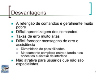 45 
Desvantagens 
A retenção de comandos é geralmente muito pobre 
Difícil aprendizagem dos comandos 
Taxas de erro muito altas 
Difícil fornecer mensagens de erro e assistência 
Diversidade de possibilidades 
Mapeamento complexo entre a tarefa e os conceitos e sintaxe da interface 
Não atrativa para usuários que não são especialistas  
