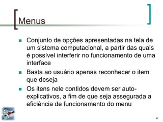 47 
Menus 
Conjunto de opções apresentadas na tela de um sistema computacional, a partir das quais é possível interferir no funcionamento de uma interface 
Basta ao usuário apenas reconhecer o item que deseja 
Os itens nele contidos devem ser auto- explicativos, a fim de que seja assegurada a eficiência de funcionamento do menu  