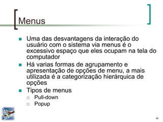 48 
Menus 
Uma das desvantagens da interação do usuário com o sistema via menus é o excessivo espaço que eles ocupam na tela do computador 
Há varias formas de agrupamento e apresentação de opções de menu, a mais utilizada é a categorização hierárquica de opções 
Tipos de menus 
Pull-down 
Popup  