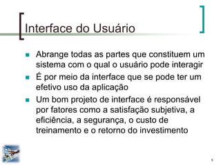 5 
Interface do Usuário 
Abrange todas as partes que constituem um sistema com o qual o usuário pode interagir 
É por meio da interface que se pode ter um efetivo uso da aplicação 
Um bom projeto de interface é responsável por fatores como a satisfação subjetiva, a eficiência, a segurança, o custo de treinamento e o retorno do investimento  