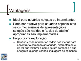 50 
Vantagens 
Ideal para usuários novatos ou intermitentes 
Pode ser atrativo para usuários especialistas se os mecanismos de apresentação e seleção são rápidos e “teclas de atalho” apropriadas são implementadas 
Proporciona exploração 
Usuários podem “olhar ao redor” dos menus para encontrar o comando apropriado, diferentemente de ter que lembrar o nome de um comando e sua ortografia quando usando linguagem de comando  