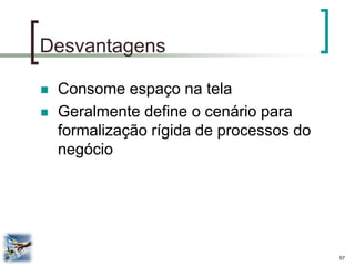 57 
Desvantagens 
Consome espaço na tela 
Geralmente define o cenário para formalização rígida de processos do negócio  