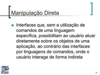 59 
Manipulação Direta 
Interfaces que, sem a utilização de comandos de uma linguagem específica, possibilitam ao usuário atuar diretamente sobre os objetos de uma aplicação, ao contrário das interfaces por linguagens de comandos, onde o usuário interage de forma indireta  