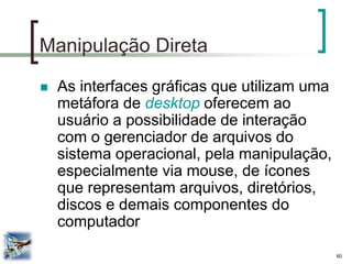 60 
Manipulação Direta 
As interfaces gráficas que utilizam uma metáfora de desktop oferecem ao usuário a possibilidade de interação com o gerenciador de arquivos do sistema operacional, pela manipulação, especialmente via mouse, de ícones que representam arquivos, diretórios, discos e demais componentes do computador  