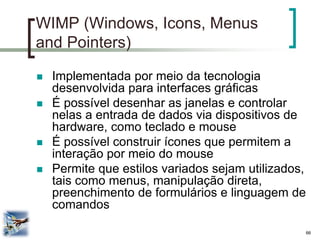 66 
WIMP (Windows, Icons, Menus and Pointers) 
Implementada por meio da tecnologia desenvolvida para interfaces gráficas 
É possível desenhar as janelas e controlar nelas a entrada de dados via dispositivos de hardware, como teclado e mouse 
É possível construir ícones que permitem a interação por meio do mouse 
Permite que estilos variados sejam utilizados, tais como menus, manipulação direta, preenchimento de formulários e linguagem de comandos  