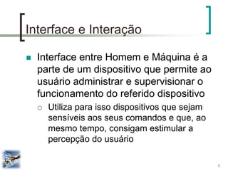 7 
Interface e Interação 
Interface entre Homem e Máquina é a parte de um dispositivo que permite ao usuário administrar e supervisionar o funcionamento do referido dispositivo 
Utiliza para isso dispositivos que sejam sensíveis aos seus comandos e que, ao mesmo tempo, consigam estimular a percepção do usuário  