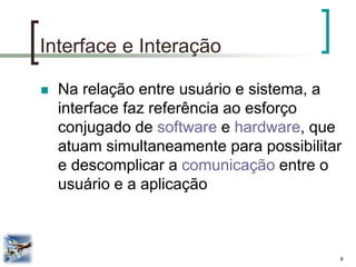 8 
Interface e Interação 
Na relação entre usuário e sistema, a interface faz referência ao esforço conjugado de software e hardware, que atuam simultaneamente para possibilitar e descomplicar a comunicação entre o usuário e a aplicação  