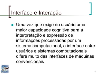 9 
Interface e Interação 
Uma vez que exige do usuário uma maior capacidade cognitiva para a interpretação e expressão de informações processadas por um sistema computacional, a interface entre usuários e sistemas computacionais difere muito das interfaces de máquinas convencionais  