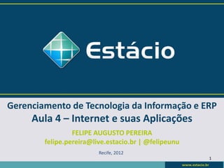 Gerenciamento de Tecnologia da Informação e ERP
     Aula 4 – Internet e suas Aplicações
                 FELIPE AUGUSTO PEREIRA
        felipe.pereira@live.estacio.br | @felipeunu
                         Recife, 2012
                                                      1
 