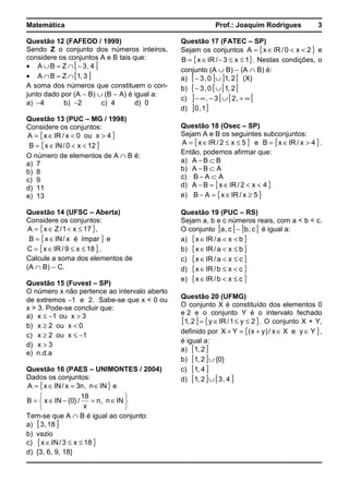 Matemática Prof.: Joaquim Rodrigues 3
Questão 12 (FAFEOD / 1999)
Sendo Z o conjunto dos números inteiros,
considere os conjuntos A e B tais que:
• [ ]4,3ZBA −∩=∪
• [ ]3,1ZBA ∩=∩
A soma dos números que constituem o con-
junto dado por (A − B) ∪ (B − A) é igual a:
a) −4 b) −2 c) 4 d) 0
Questão 13 (PUC – MG / 1998)
Considere os conjuntos:
{ }4xou0x/IRxA ><∈=
{ }12x0/INxB <<∈=
O número de elementos de A ∩ B é:
a) 7
b) 8
c) 9
d) 11
e) 13
Questão 14 (UFSC – Aberta)
Considere os conjuntos:
{ }17x1/ZxA ≤<∈= ,
{ }ímparéx/INxB ∈= e
{ }18x9/IRxC ≤≤∈= .
Calcule a soma dos elementos de
(A ∩ B) − C.
Questão 15 (Fuvest – SP)
O número x não pertence ao intervalo aberto
de extremos −1 e 2. Sabe-se que x < 0 ou
x > 3. Pode-se concluir que:
a) 3xou1x >−≤
b) 0xou2x <≥
c) 1xou2x −≤≥
d) 3x >
e) n.d.a
Questão 16 (PAES – UNIMONTES / 2004)
Dados os conjuntos:
{ }INn,n3x/INxA ∈=∈= e






∈=−∈= INn,n
x
18
/}0{INxB
Tem-se que A ∩ B é igual ao conjunto:
a) [ ]18,3
b) vazio
c) { }18x3/INx ≤≤∈
d) {3, 6, 9, 18}
Questão 17 (FATEC – SP)
Sejam os conjuntos { }2x0/IRxA <<∈= e
{ }1x3/IRxB ≤≤−∈= . Nestas condições, o
conjunto (A ∪ B) − (A ∩ B) é:
a) [ ] ] [2,10,3 ∪− (X)
b) [ [ [ [2,10,3 ∪−
c) ] [ [ [∞+∪−∞− ,23,
d) ] ]1,0
Questão 18 (Osec – SP)
Sejam A e B os seguintes subconjuntos:
{ }5x2/IRxA ≤≤∈= e { }4x/IRxB >∈= .
Então, podemos afirmar que:
a) BBA ⊂−
b) ABA ⊂−
c) AAB ⊂−
d) { }4x2/IRxBA <<∈=−
e) { }5x/IRxAB ≥∈=−
Questão 19 (PUC – RS)
Sejam a, b e c números reais, com a < b < c.
O conjunto ] [ ] [c,bc,a − é igual a:
a) { }bxa/IRx <<∈
b) { }bxa/IRx ≤<∈
c) { }cxa/IRx ≤<∈
d) { }cxb/IRx <≤∈
e) { }cxb/IRx ≤<∈
Questão 20 (UFMG)
O conjunto X é constituído dos elementos 0
e 2 e o conjunto Y é o intervalo fechado
[ ] { }2y1/IRy2,1 ≤≤∈= . O conjunto X + Y,
definido por { }YyeXx/)yx(YX ∈∈+=+ ,
é igual a:
a) [ ]2,1
b) [ ] }0{2,1 ∪
c) [ ]4,1
d) [ ] [ ]4,32,1 ∪
 
