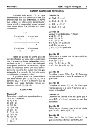Matemática Prof.: Joaquim Rodrigues 4
SISTEMA CARTESIANO ORTOGONAL
Traçando dois eixos, OX ao qual
chamaremos eixo das abscissas e OY que
chamaremos eixo das ordenadas, de forma
que ambos se interceptem perpendicular-
mente em O, o plano sobre o qual construí-
mos esses eixos fica dividido em quatro
quadrantes:
Todos os pontos do plano poderão
ser identificados por dois valores ordenados
que chamaremos de par ordenado e repre-
sentaremos por (x, y). Assim, para todo pon-
to do plano temos um par ordenado, e para
todo par ordenado temos um ponto corres-
pondente no plano. Em outras palavras, par
ordenado é o conjunto de dois elementos
considerados numa certa ordem.
A igualdade entre dois pares ordena-
dos será definida por (a, b) = (c, d), se, e
somente se, a = c e b = d. Observe que de
acordo com essa definição, temos por
exemplo que (−2, 3) ≠ (3, −2).
EXERCÍCIOS
Questão 01
Determinar o quadrante ao qual pertence
cada um dos pontos:
a) A(−3, 1)
b) B(2, −5)
c) C(2, 2)
d) D(−4, −5)
e) E(5, −2)
f) F(−6, −1)
g) G(−2, 5)
h) H(2, 5)
i) I (−3, −3)
j) J(2, 4)
Questão 02
a) )4,12(A π−−
b) )25,23(B −−
c) )22,2(C −π−
d) )3,13(D π−−
Questão 03
Marque V (verdadeiro) ou F (falso):
a) (2, 5) = {2, 5}
b) {2, 3} = {3, 2}
c) (0, 1) = (1, 0)
d) (−1, 4) ∈ 3º quadrante
e) (2, 0) ∈ ao eixo y
f) (−3, −2) ∈ 4º quadrante
Questão 04
Determine x e y para que os pares ordena-
dos sejam iguais:
a) (x, 3) = (−2, y)
b) (x + 1, 3) = (2, y − 1)
c) (3, 5x − 3y) = (2x + y, 2)
Questão 05
Considere o ponto P(5x − 8, x + 2). Para que
valores reais de x o ponto P pertence ao 2º
quadrante?
Questão 06
Considere o ponto )5,9x(P 2
− . Para que
valores reais de x, o ponto P pertence ao ei-
xo das ordenadas?
Questão 07
Determine os valores reais de x para que o
ponto )4x5x,3(P 2
+− pertença ao eixo das
abscissas?
Questão 08
Determine os números reais a e b de modo
que )11,10()ba,b2a3( =+− .
Questão 09
Seja )7b2a,4b2()1a2,1a5( +−+=+− . A
que quadrante pertence o ponto P(a, b)?
y
xO
1º quadrante
(+, +)
2º quadrante
(−, +)
3º quadrante
(−, −)
4º quadrante
(+, −)
 