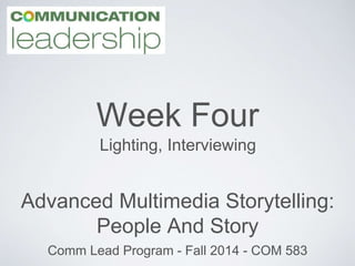 Week Four 
Lighting, Interviewing 
Advanced Multimedia Storytelling: 
People And Story 
Comm Lead Program - Fall 2014 - COM 583 
 