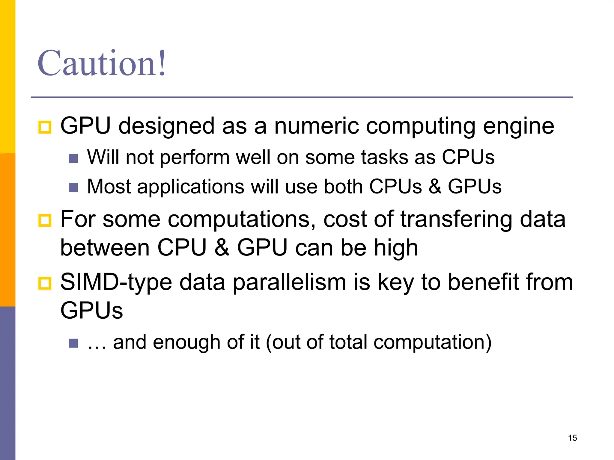 Caution!
 GPU designed as a numeric computing engine
 Will not perform well on some tasks as CPUs
 Most applications will use both CPUs & GPUs
 For some computations, cost of transfering data
between CPU & GPU can be high
 SIMD-type data parallelism is key to benefit from
GPUs
 … and enough of it (out of total computation)
15
 