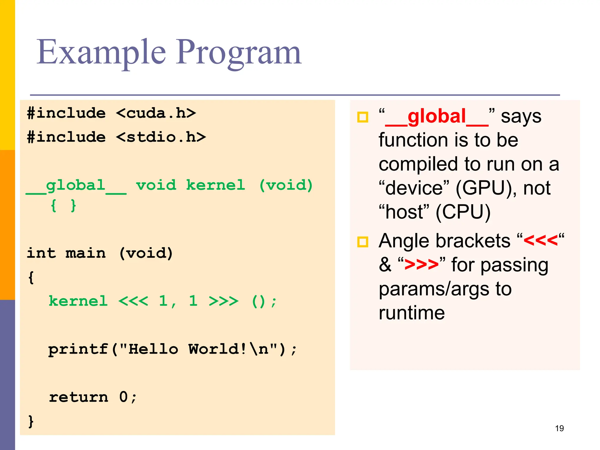 #include <cuda.h>
#include <stdio.h>
__global__ void kernel (void)
{ }
int main (void)
{
kernel <<< 1, 1 >>> ();
printf("Hello World!n");
return 0;
}
Example Program
 “__global__” says
function is to be
compiled to run on a
“device” (GPU), not
“host” (CPU)
 Angle brackets “<<<“
& “>>>” for passing
params/args to
runtime
19
 