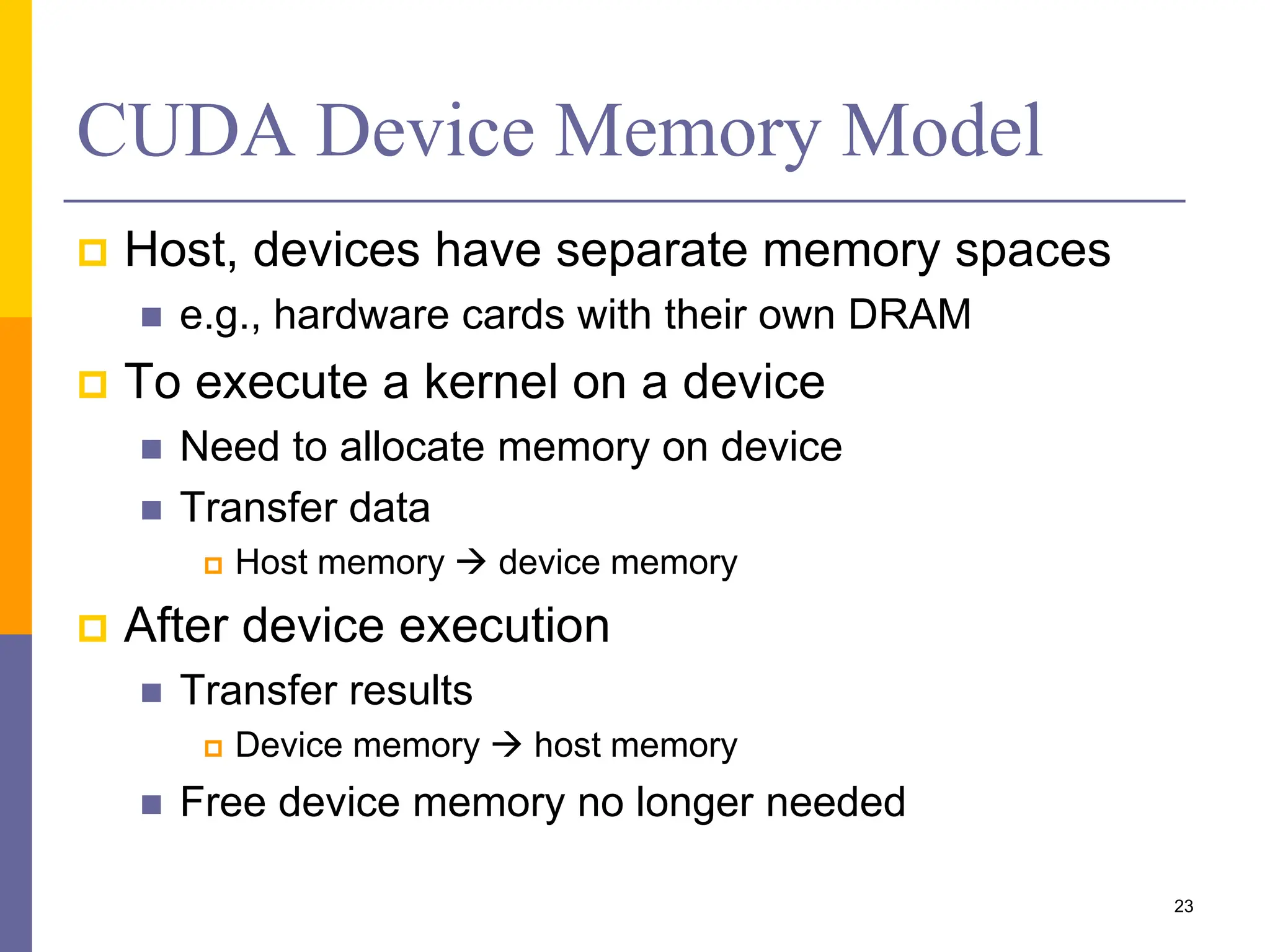 CUDA Device Memory Model
 Host, devices have separate memory spaces
 e.g., hardware cards with their own DRAM
 To execute a kernel on a device
 Need to allocate memory on device
 Transfer data
 Host memory  device memory
 After device execution
 Transfer results
 Device memory  host memory
 Free device memory no longer needed
23
 