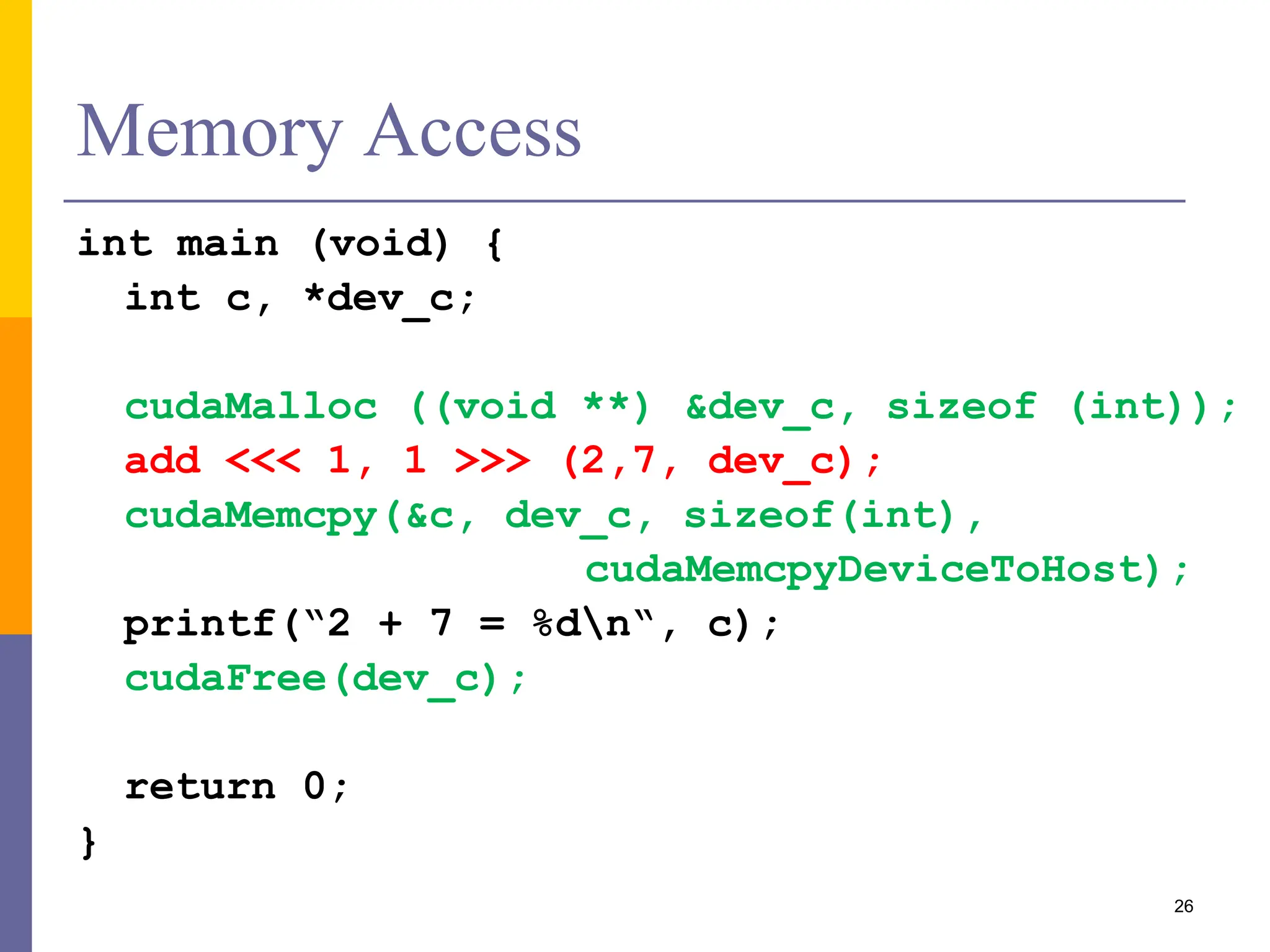 Memory Access
int main (void) {
int c, *dev_c;
cudaMalloc ((void **) &dev_c, sizeof (int));
add <<< 1, 1 >>> (2,7, dev_c);
cudaMemcpy(&c, dev_c, sizeof(int),
cudaMemcpyDeviceToHost);
printf(“2 + 7 = %dn“, c);
cudaFree(dev_c);
return 0;
}
26
 