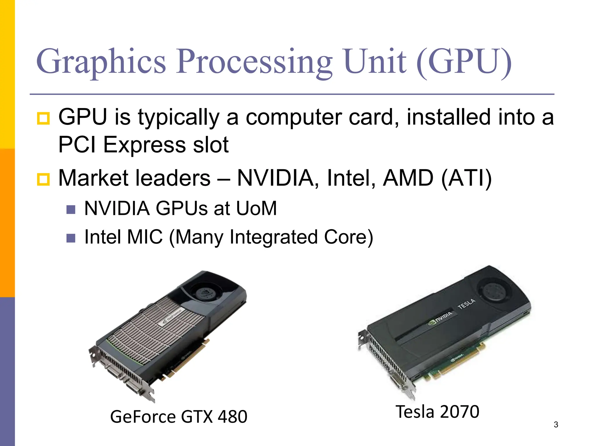  GPU is typically a computer card, installed into a
PCI Express slot
 Market leaders – NVIDIA, Intel, AMD (ATI)
 NVIDIA GPUs at UoM
 Intel MIC (Many Integrated Core)
Graphics Processing Unit (GPU)
3
GeForce GTX 480 Tesla 2070
 