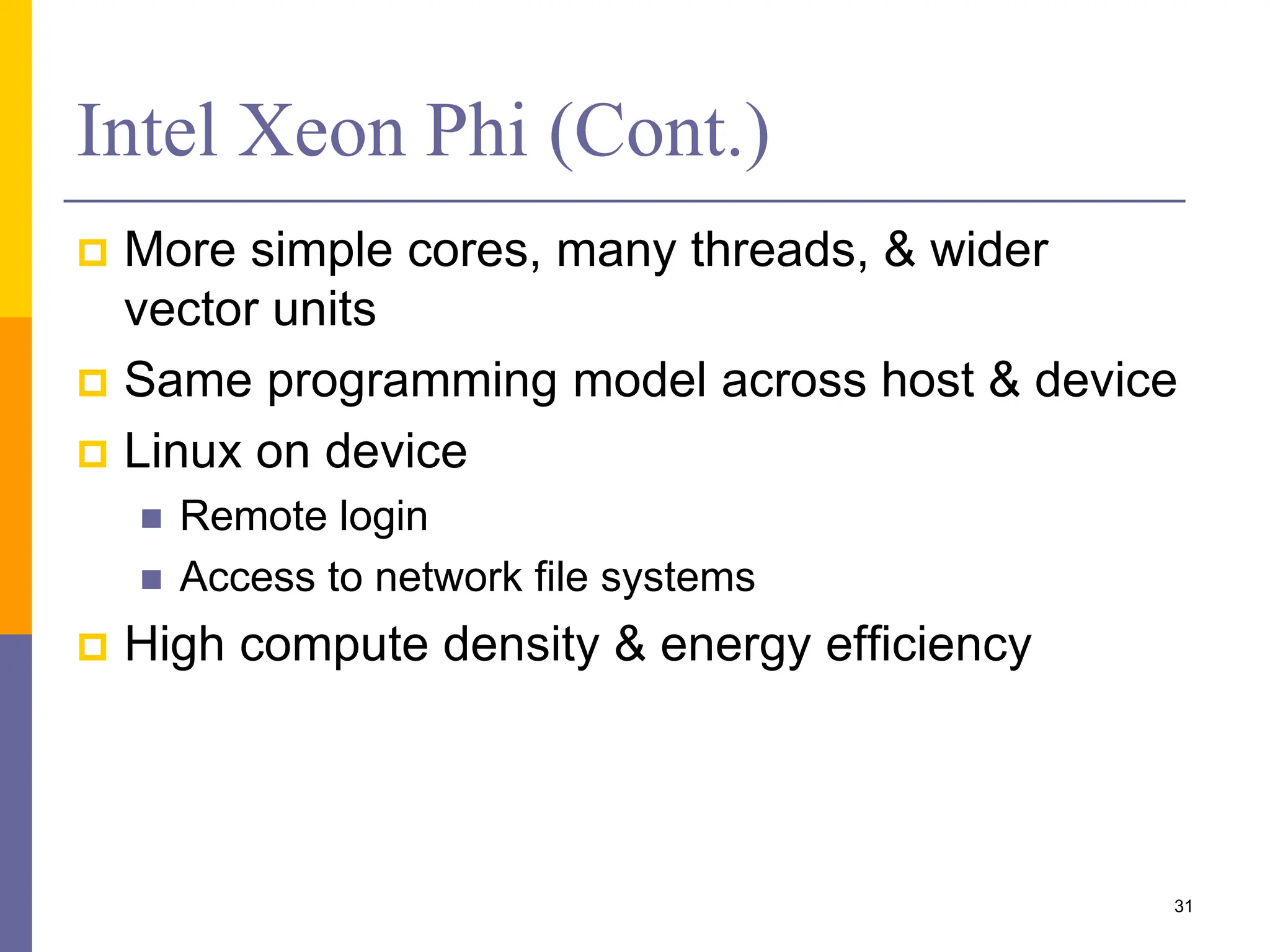 Intel Xeon Phi (Cont.)
 More simple cores, many threads, & wider
vector units
 Same programming model across host & device
 Linux on device
 Remote login
 Access to network file systems
 High compute density & energy efficiency
31
 