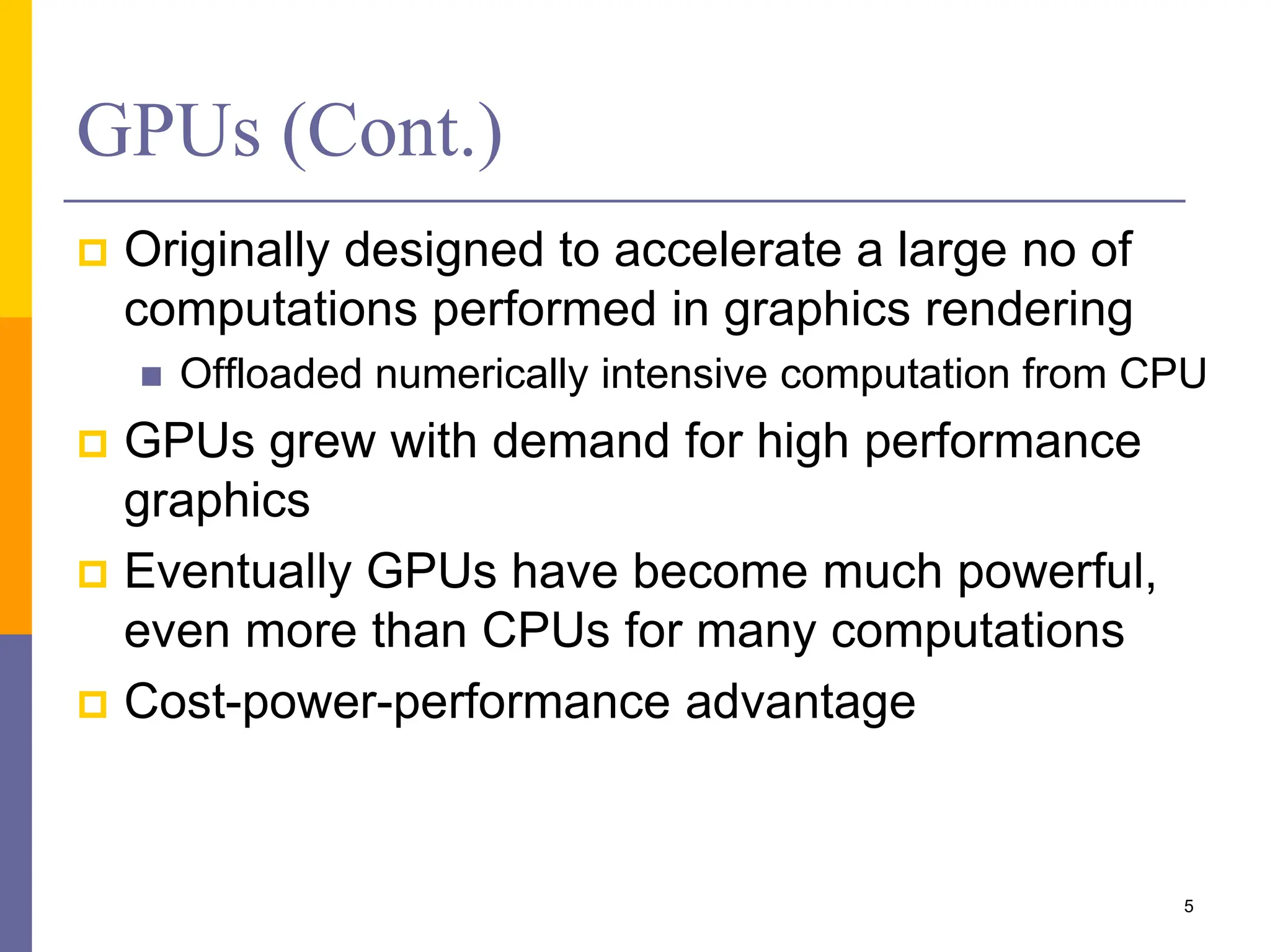 GPUs (Cont.)
 Originally designed to accelerate a large no of
computations performed in graphics rendering
 Offloaded numerically intensive computation from CPU
 GPUs grew with demand for high performance
graphics
 Eventually GPUs have become much powerful,
even more than CPUs for many computations
 Cost-power-performance advantage
5
 