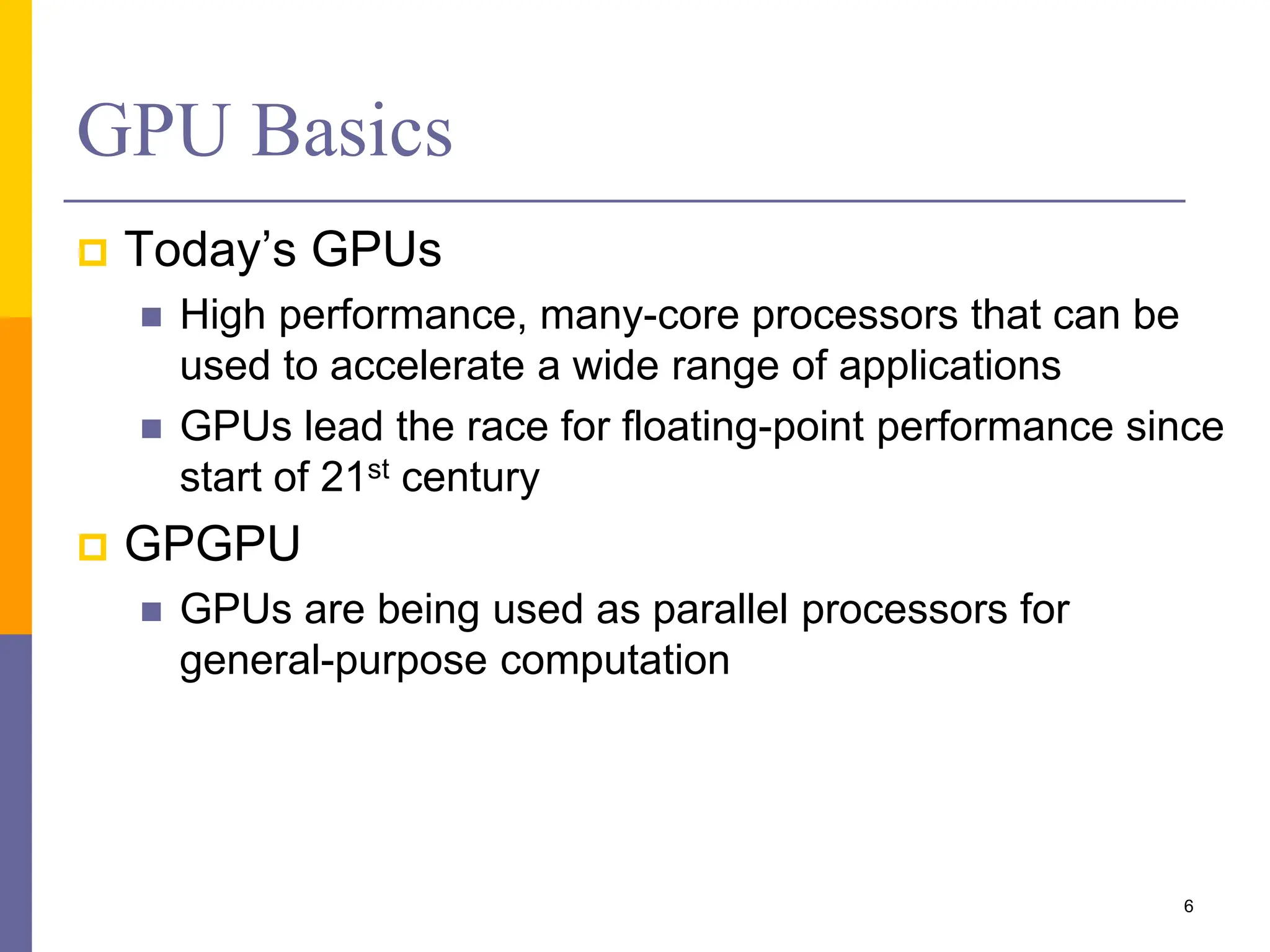 GPU Basics
 Today’s GPUs
 High performance, many-core processors that can be
used to accelerate a wide range of applications
 GPUs lead the race for floating-point performance since
start of 21st century
 GPGPU
 GPUs are being used as parallel processors for
general-purpose computation
6
 