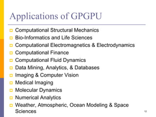 Applications of GPGPU
 Computational Structural Mechanics
 Bio-Informatics and Life Sciences
 Computational Electromagnetics & Electrodynamics
 Computational Finance
 Computational Fluid Dynamics
 Data Mining, Analytics, & Databases
 Imaging & Computer Vision
 Medical Imaging
 Molecular Dynamics
 Numerical Analytics
 Weather, Atmospheric, Ocean Modeling & Space
Sciences 12
 