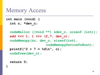 Memory Access
int main (void) {
int c, *dev_c;
cudaMalloc ((void **) &dev_c, sizeof (int));
add <<< 1, 1 >>> (2,7, dev_c);
cudaMemcpy(&c, dev_c, sizeof(int),
cudaMemcpyDeviceToHost);
printf(“2 + 7 = %dn“, c);
cudaFree(dev_c);
return 0;
}
26
 