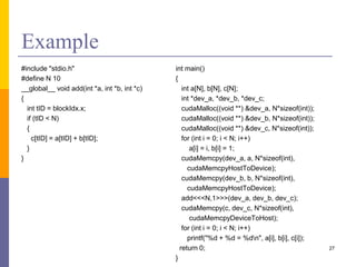 Example
#include "stdio.h"
#define N 10
__global__ void add(int *a, int *b, int *c)
{
int tID = blockIdx.x;
if (tID < N)
{
c[tID] = a[tID] + b[tID];
}
}
int main()
{
int a[N], b[N], c[N];
int *dev_a, *dev_b, *dev_c;
cudaMalloc((void **) &dev_a, N*sizeof(int));
cudaMalloc((void **) &dev_b, N*sizeof(int));
cudaMalloc((void **) &dev_c, N*sizeof(int));
for (int i = 0; i < N; i++)
a[i] = i, b[i] = 1;
cudaMemcpy(dev_a, a, N*sizeof(int),
cudaMemcpyHostToDevice);
cudaMemcpy(dev_b, b, N*sizeof(int),
cudaMemcpyHostToDevice);
add<<<N,1>>>(dev_a, dev_b, dev_c);
cudaMemcpy(c, dev_c, N*sizeof(int),
cudaMemcpyDeviceToHost);
for (int i = 0; i < N; i++)
printf("%d + %d = %dn", a[i], b[i], c[i]);
return 0;
}
27
 
