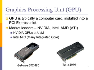  GPU is typically a computer card, installed into a
PCI Express slot
 Market leaders – NVIDIA, Intel, AMD (ATI)
 NVIDIA GPUs at UoM
 Intel MIC (Many Integrated Core)
Graphics Processing Unit (GPU)
3
GeForce GTX 480 Tesla 2070
 