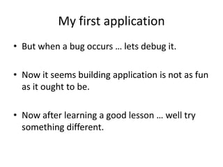 My first application
• But when a bug occurs … lets debug it.

• Now it seems building application is not as fun
  as it ought to be.

• Now after learning a good lesson … well try
  something different.
 
