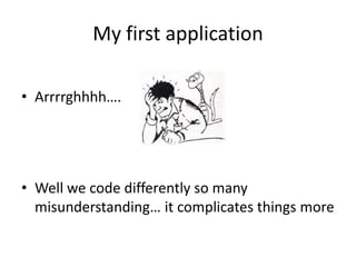 My first application

• Arrrrghhhh….




• Well we code differently so many
  misunderstanding… it complicates things more
 