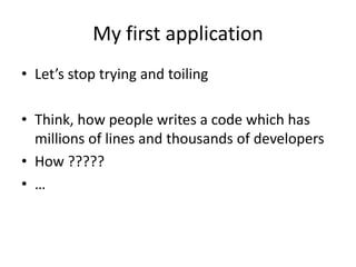 My first application
• Let’s stop trying and toiling

• Think, how people writes a code which has
  millions of lines and thousands of developers
• How ?????
• …
 