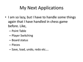 My Next Applications
• I am so lazy, but I have to handle some things
  again that I have handled in chess game
  before. Like,
  – Point Table
  – Player Switching
  – Board status
  – Pieces
  – Save, load, undo, redo etc….
 