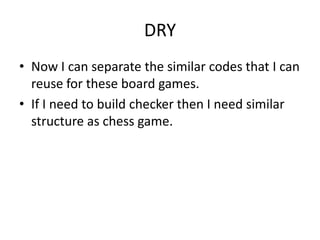DRY
• Now I can separate the similar codes that I can
  reuse for these board games.
• If I need to build checker then I need similar
  structure as chess game.
 