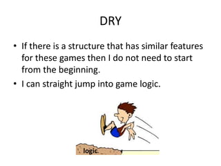 DRY
• If there is a structure that has similar features
  for these games then I do not need to start
  from the beginning.
• I can straight jump into game logic.




                  logic
 