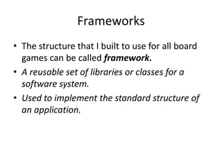 Frameworks
• The structure that I built to use for all board
  games can be called framework.
• A reusable set of libraries or classes for a
  software system.
• Used to implement the standard structure of
  an application.
 