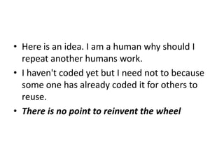 • Here is an idea. I am a human why should I
  repeat another humans work.
• I haven't coded yet but I need not to because
  some one has already coded it for others to
  reuse.
• There is no point to reinvent the wheel
 