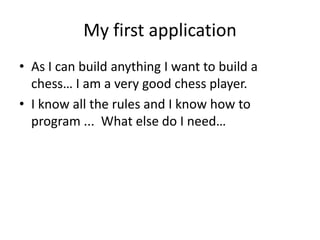 My first application
• As I can build anything I want to build a
  chess… I am a very good chess player.
• I know all the rules and I know how to
  program ... What else do I need…
 